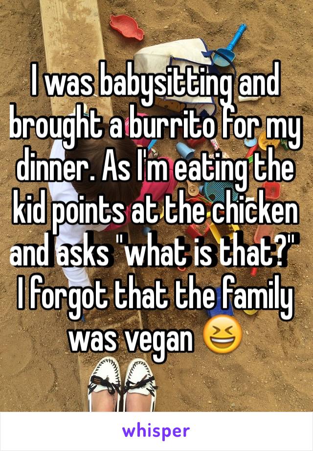 I was babysitting and brought a burrito for my dinner. As I'm eating the kid points at the chicken and asks "what is that?"  I forgot that the family was vegan 😆