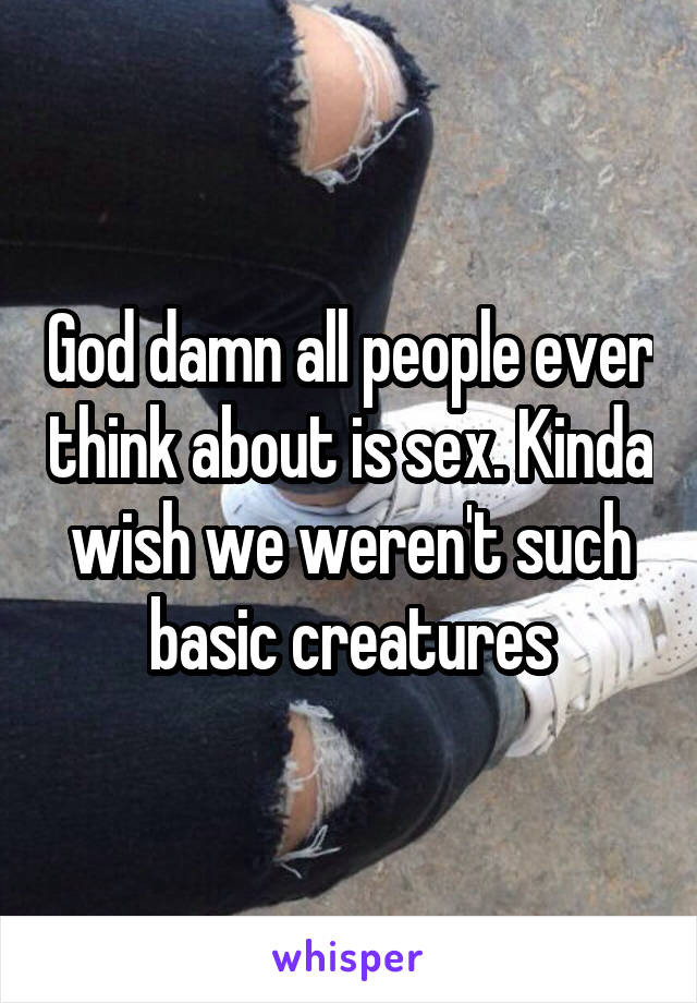 God damn all people ever think about is sex. Kinda wish we weren't such basic creatures