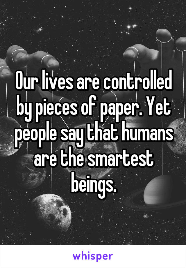 Our lives are controlled by pieces of paper. Yet people say that humans are the smartest beings.