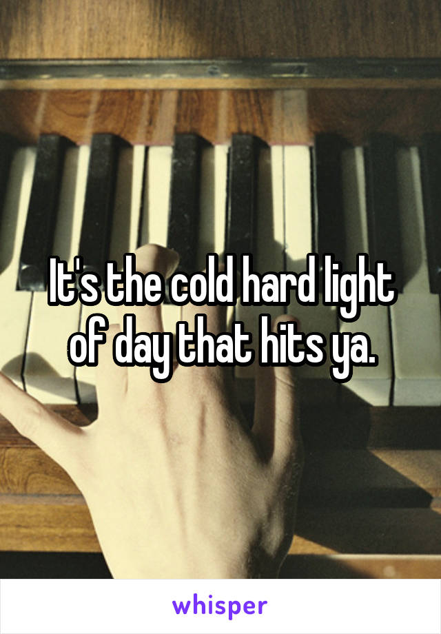 It's the cold hard light of day that hits ya.