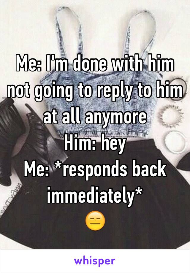 Me: I'm done with him not going to reply to him at all anymore 
Him: hey 
Me: *responds back immediately* 
😑