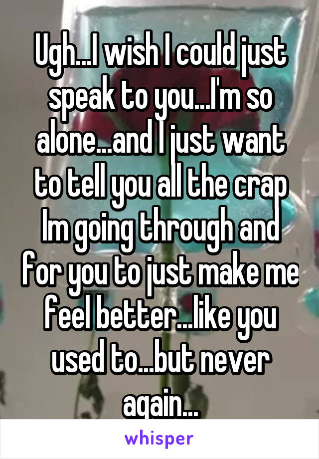 Ugh...I wish I could just speak to you...I'm so alone...and I just want to tell you all the crap Im going through and for you to just make me feel better...like you used to...but never again...