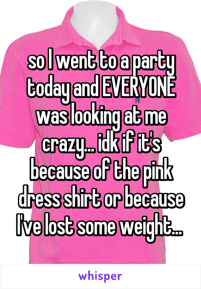 so I went to a party today and EVERYONE was looking at me crazy... idk if it's because of the pink dress shirt or because I've lost some weight... 