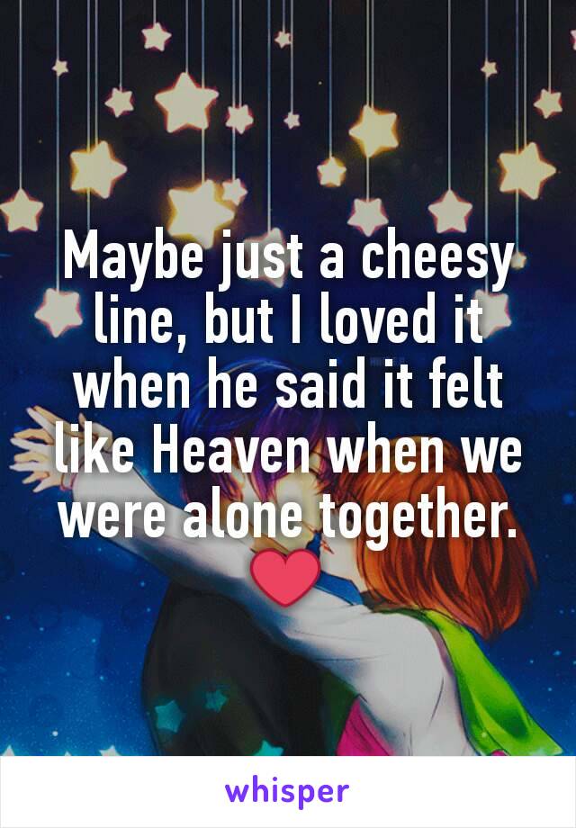 Maybe just a cheesy line, but I loved it when he said it felt like Heaven when we were alone together. ❤