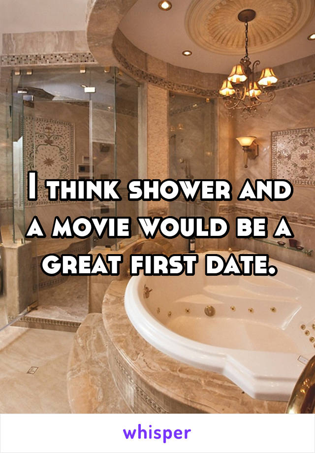 I think shower and a movie would be a great first date.