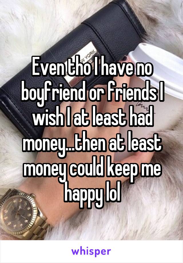 Even tho I have no boyfriend or friends I wish I at least had money...then at least money could keep me happy lol