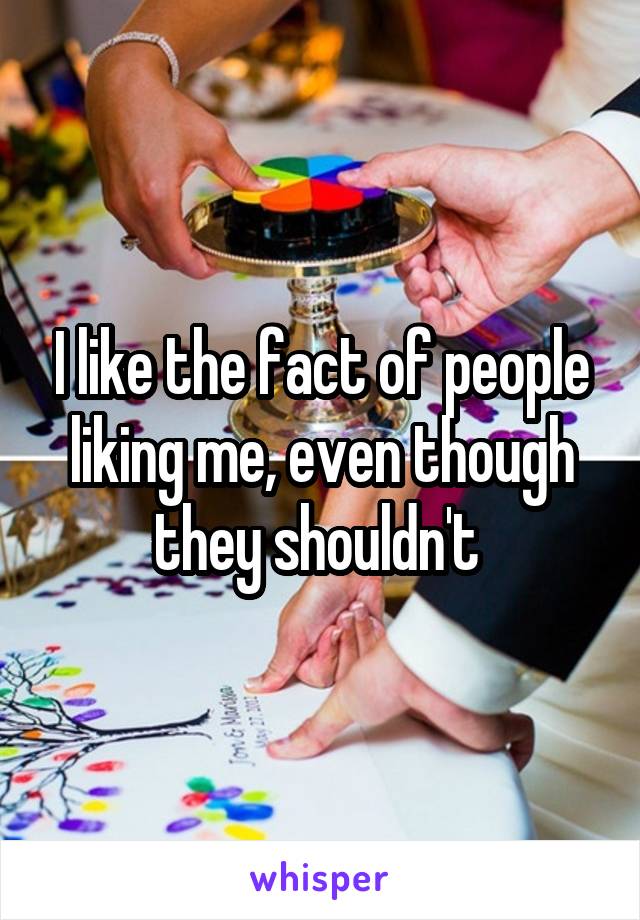 I like the fact of people liking me, even though they shouldn't 