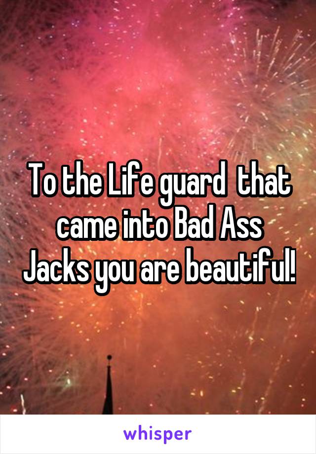 To the Life guard  that came into Bad Ass Jacks you are beautiful!