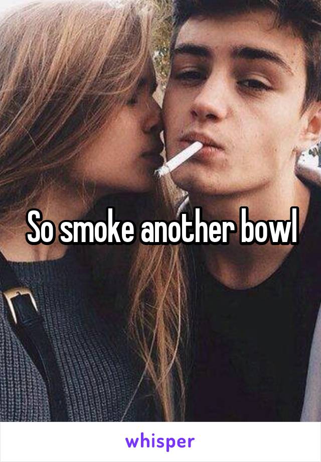 So smoke another bowl