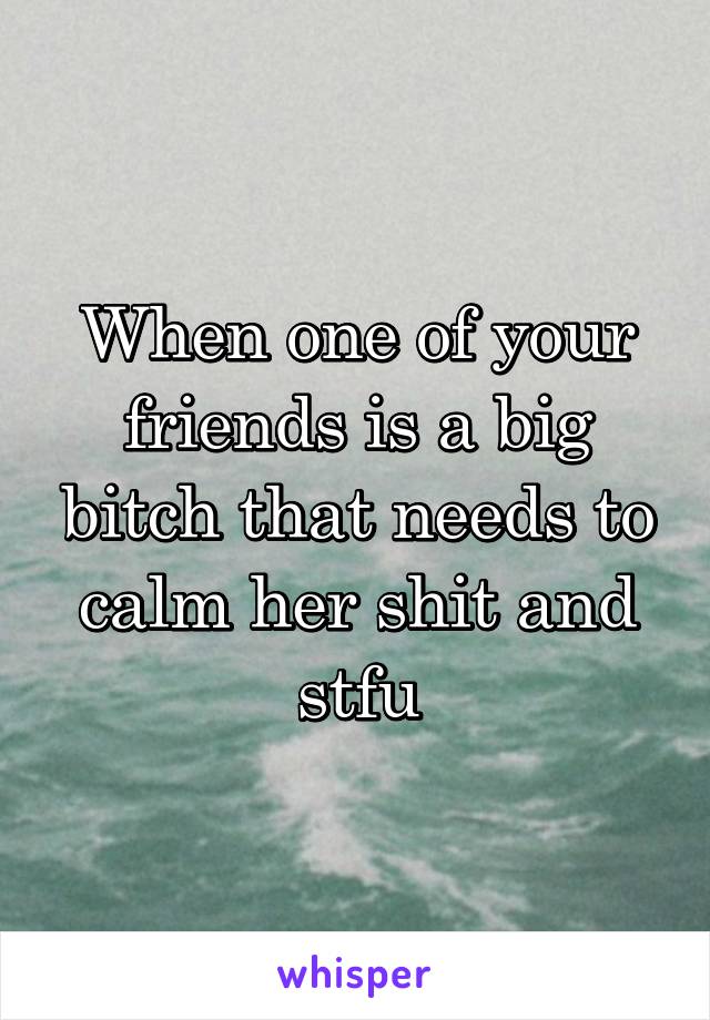 When one of your friends is a big bitch that needs to calm her shit and stfu