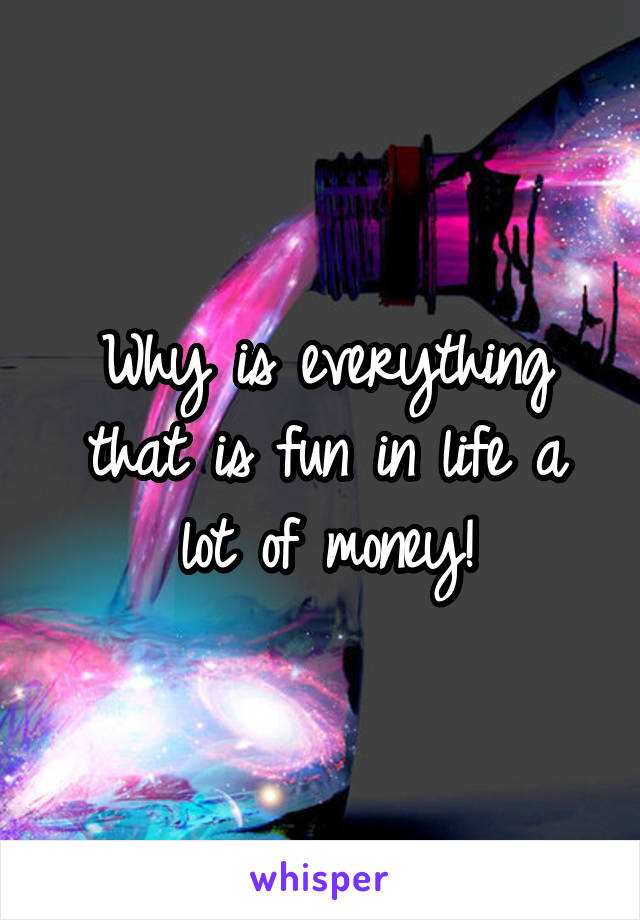 Why is everything that is fun in life a lot of money!