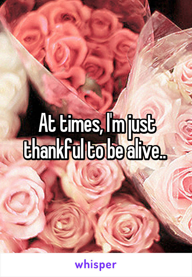 At times, I'm just thankful to be alive.. 