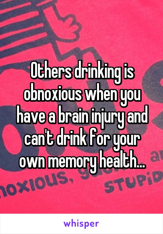 Others drinking is obnoxious when you have a brain injury and can't drink for your own memory health...