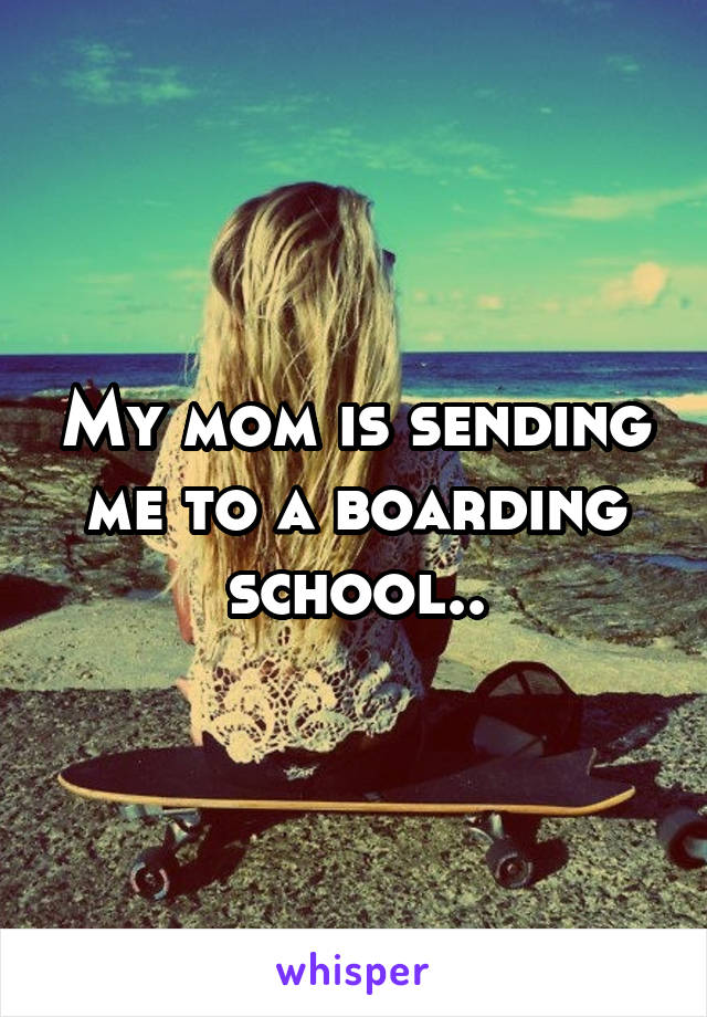 My mom is sending me to a boarding school..