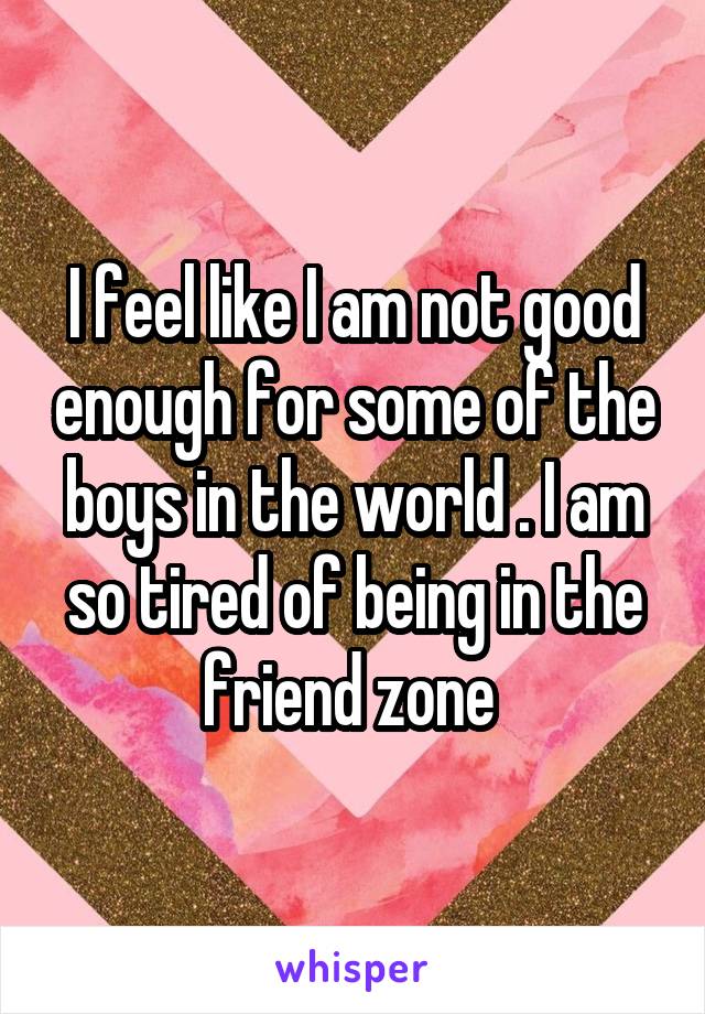 I feel like I am not good enough for some of the boys in the world . I am so tired of being in the friend zone 