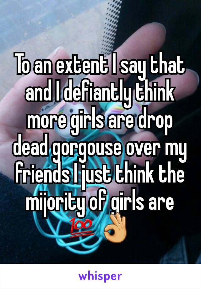 To an extent I say that and I defiantly think more girls are drop dead gorgouse over my friends I just think the mijority of girls are 💯👌 