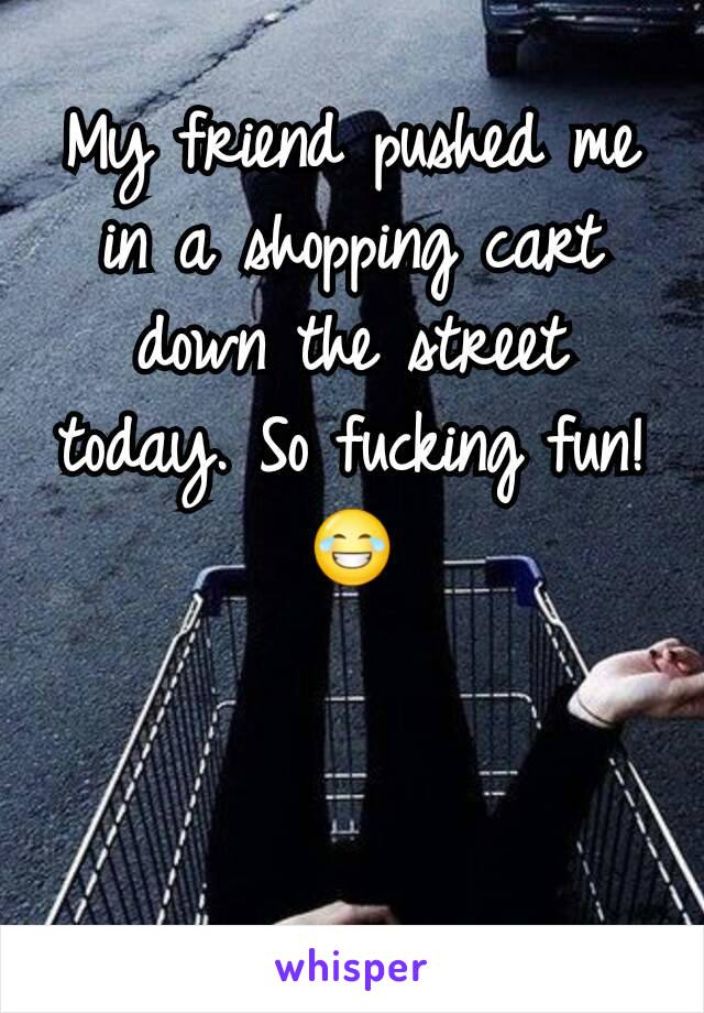 My friend pushed me in a shopping cart down the street today. So fucking fun!😂