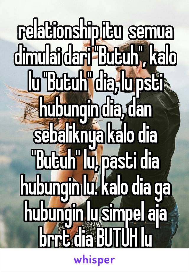 relationship itu  semua dimulai dari "Butuh", kalo lu "Butuh" dia, lu psti hubungin dia, dan sebaliknya kalo dia "Butuh" lu, pasti dia hubungin lu. kalo dia ga hubungin lu simpel aja brrt dia BUTUH lu