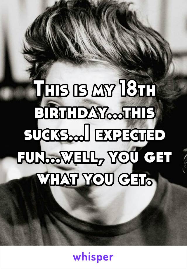 This is my 18th birthday...this sucks...I expected fun...well, you get what you get.