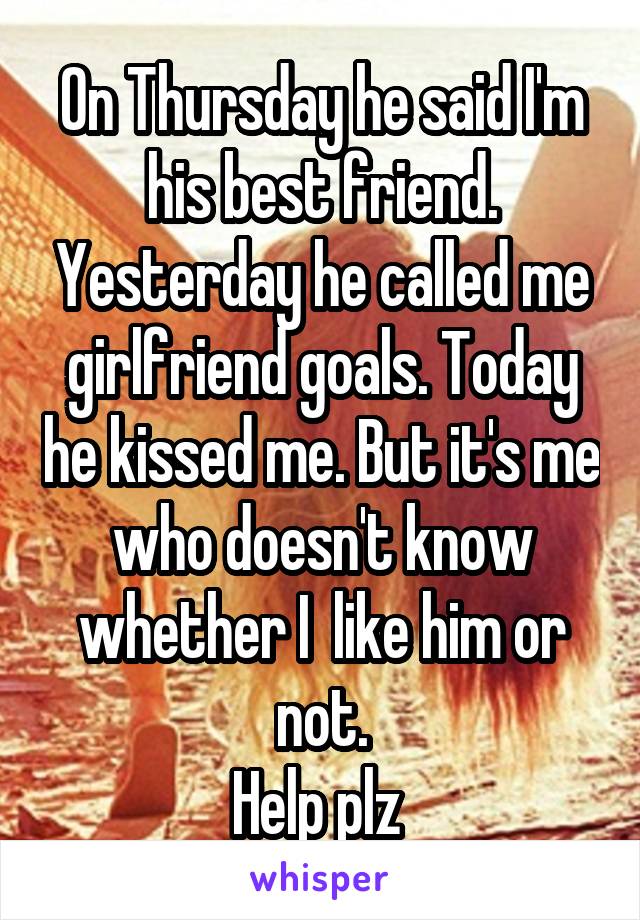 On Thursday he said I'm his best friend. Yesterday he called me girlfriend goals. Today he kissed me. But it's me who doesn't know whether I  like him or not.
Help plz 