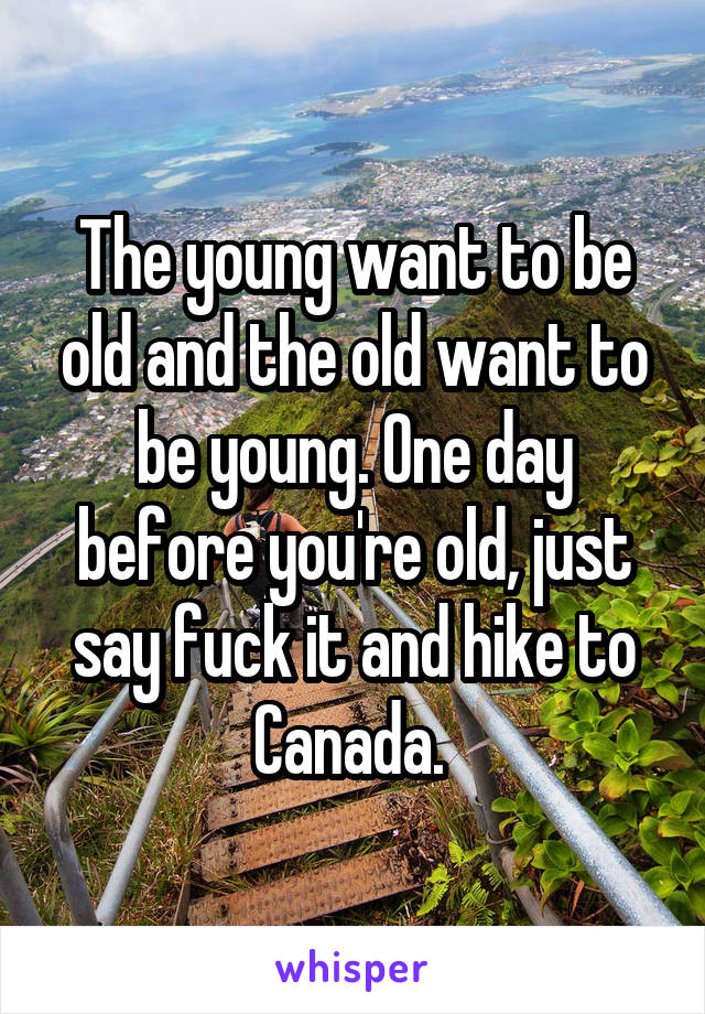 The young want to be old and the old want to be young. One day before you're old, just say fuck it and hike to Canada. 