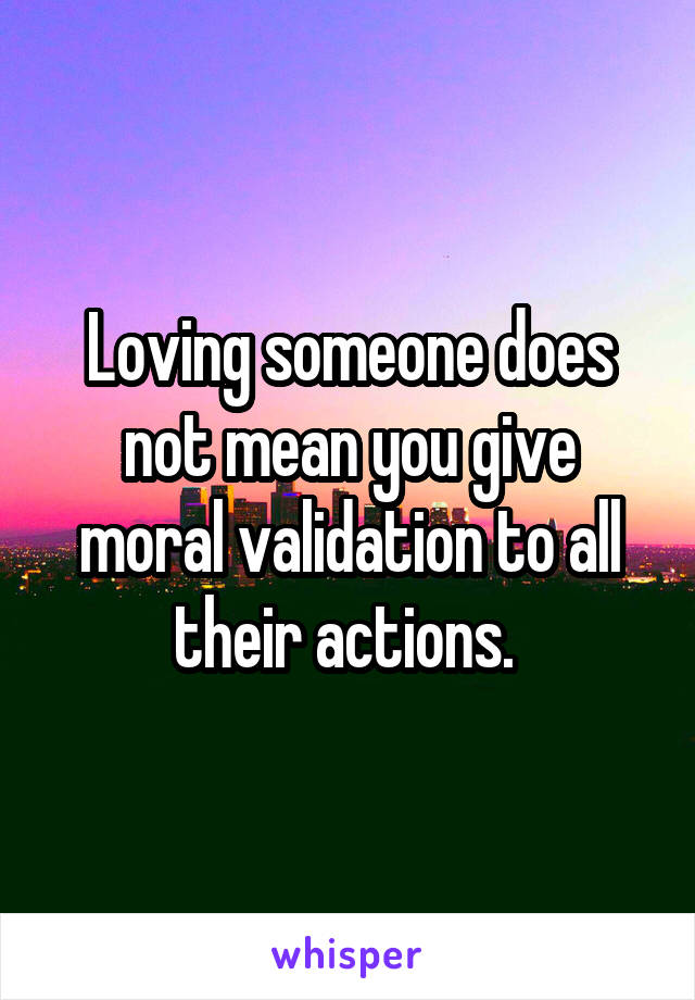 Loving someone does not mean you give moral validation to all their actions. 