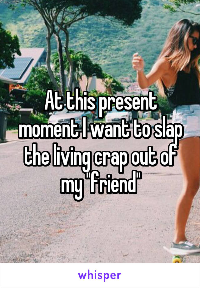 At this present moment I want to slap the living crap out of my "friend"