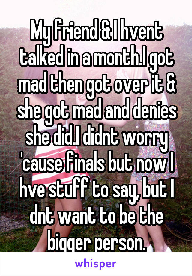 My friend & I hvent talked in a month.I got mad then got over it & she got mad and denies she did.I didnt worry 'cause finals but now I hve stuff to say, but I dnt want to be the bigger person.