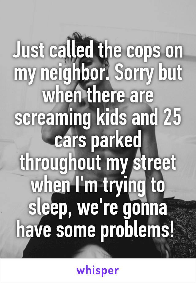 Just called the cops on my neighbor. Sorry but when there are screaming kids and 25 cars parked throughout my street when I'm trying to sleep, we're gonna have some problems! 