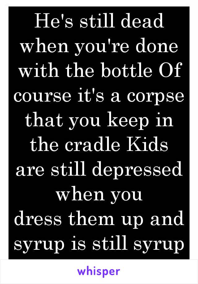 He's still dead when you're done with the bottle Of course it's a corpse that you keep in the cradle Kids are still depressed when you dress them up and syrup is still syrup in a sippy cup