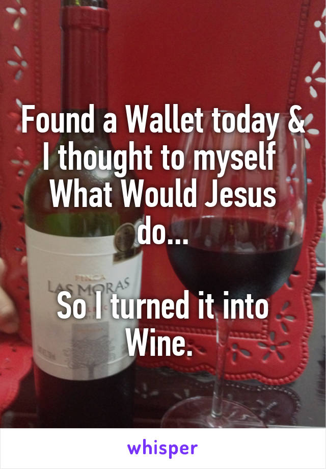 Found a Wallet today & I thought to myself 
What Would Jesus do...

So I turned it into Wine. 