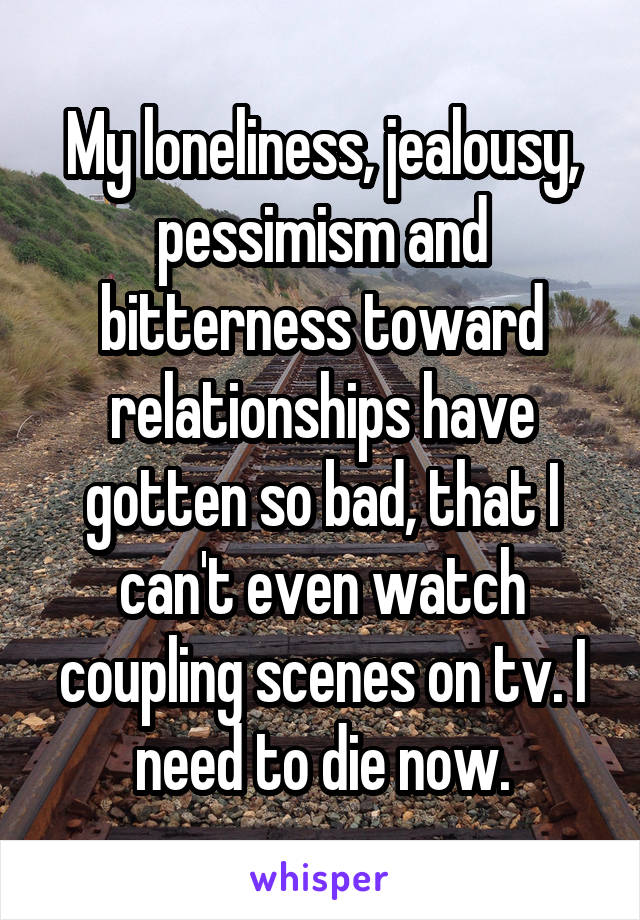 My loneliness, jealousy, pessimism and bitterness toward relationships have gotten so bad, that I can't even watch coupling scenes on tv. I need to die now.