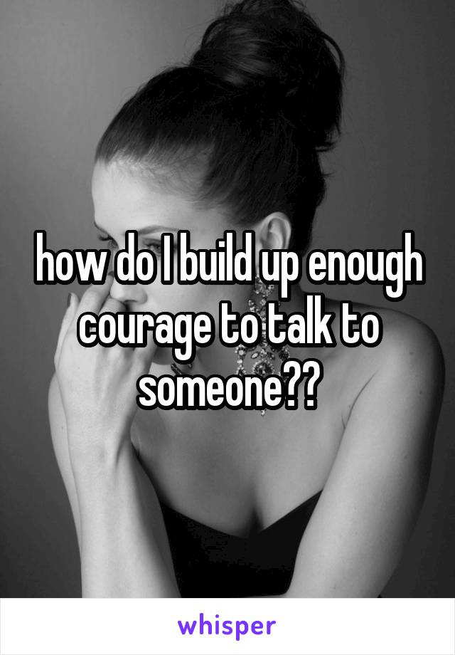 how do I build up enough courage to talk to someone??