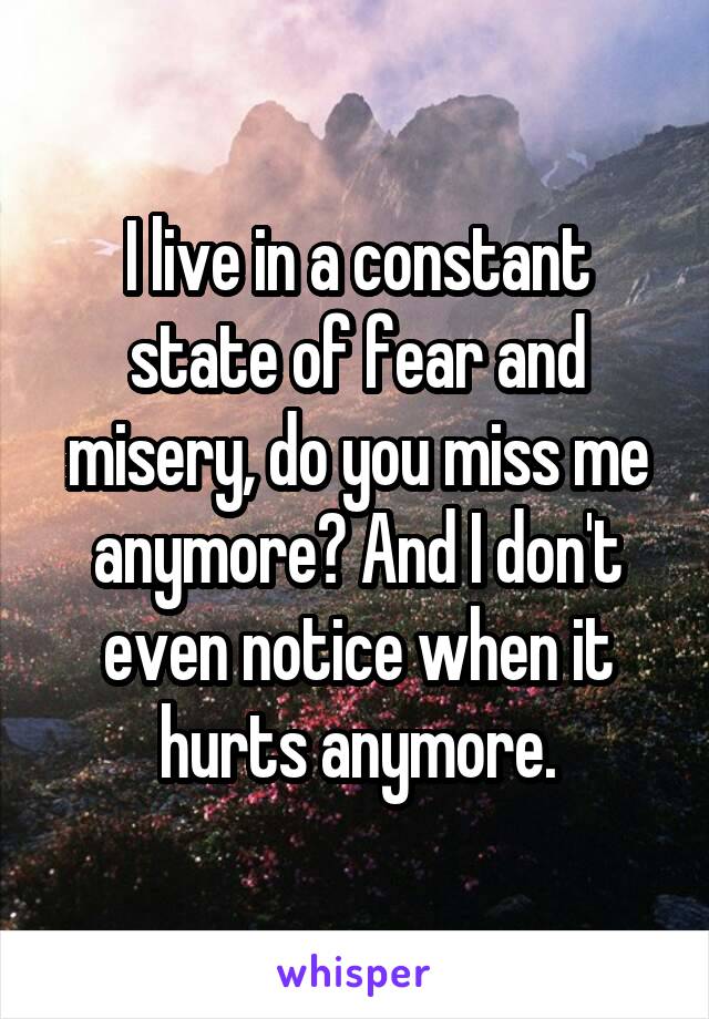 I live in a constant state of fear and misery, do you miss me anymore? And I don't even notice when it hurts anymore.