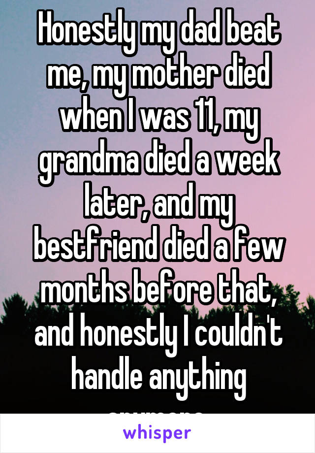 Honestly my dad beat me, my mother died when I was 11, my grandma died a week later, and my bestfriend died a few months before that, and honestly I couldn't handle anything anymore 