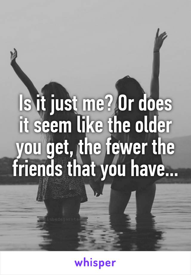 Is it just me? Or does it seem like the older you get, the fewer the friends that you have...