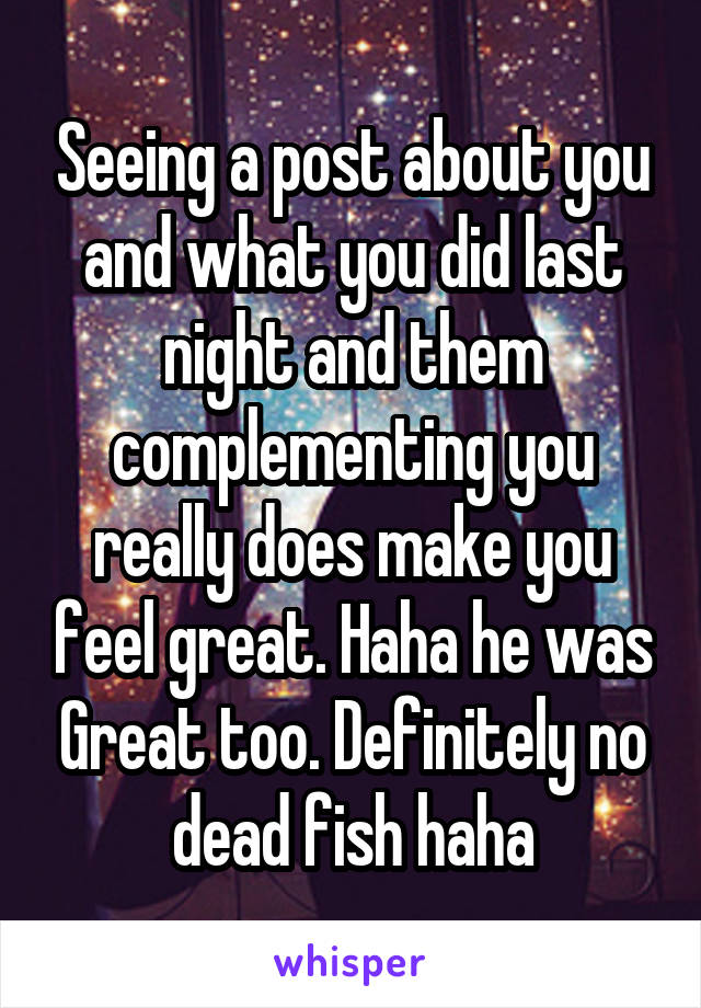 Seeing a post about you and what you did last night and them complementing you really does make you feel great. Haha he was Great too. Definitely no dead fish haha