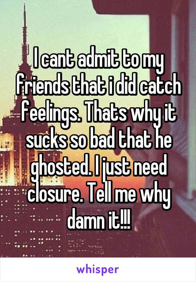 I cant admit to my friends that i did catch feelings. Thats why it sucks so bad that he ghosted. I just need closure. Tell me why damn it!!!