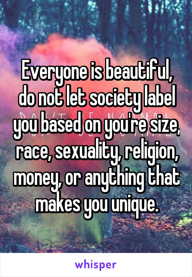 Everyone is beautiful, do not let society label you based on you're size, race, sexuality, religion, money, or anything that makes you unique.