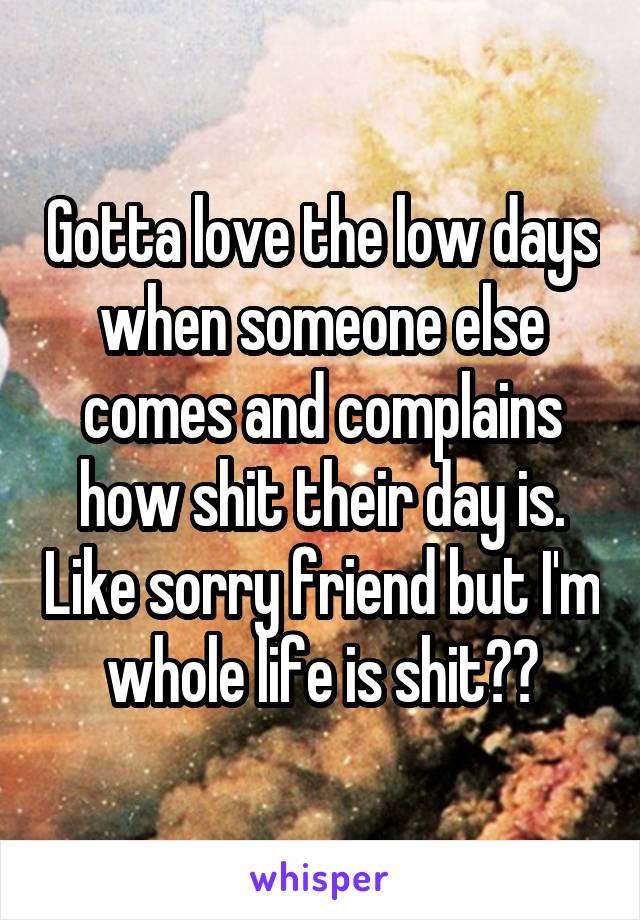 Gotta love the low days when someone else comes and complains how shit their day is. Like sorry friend but I'm whole life is shit??