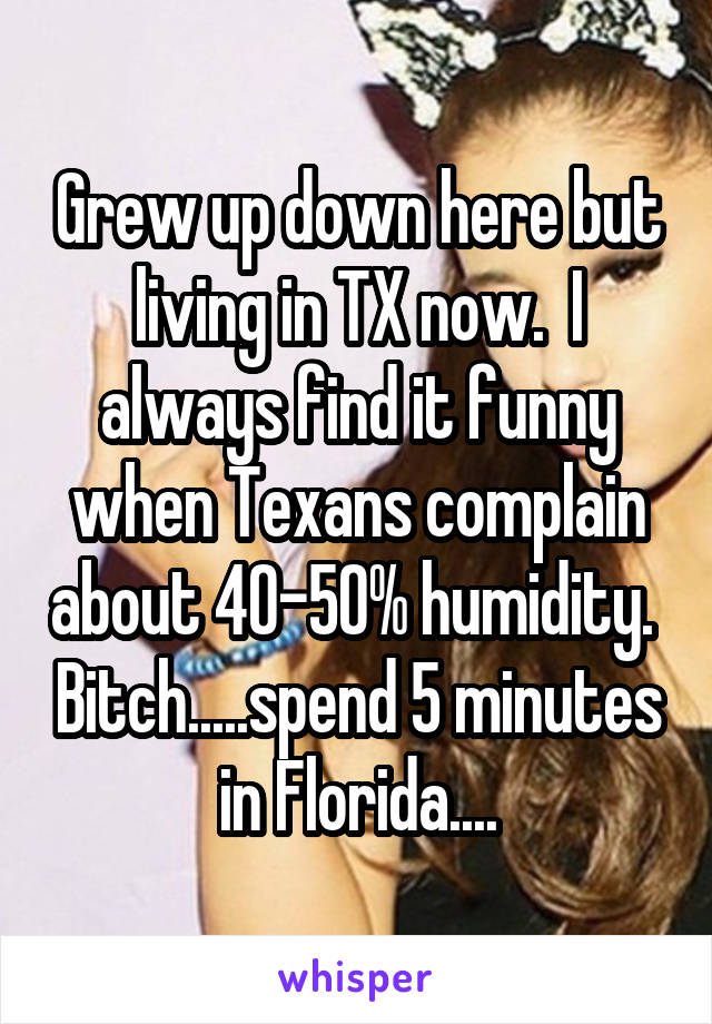 Grew up down here but living in TX now.  I always find it funny when Texans complain about 40-50% humidity.  Bitch.....spend 5 minutes in Florida....