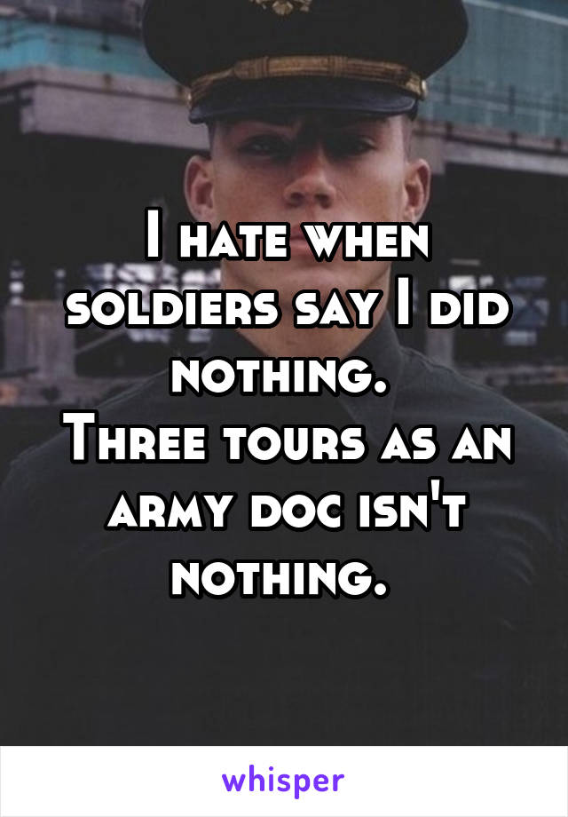 I hate when soldiers say I did nothing. 
Three tours as an army doc isn't nothing. 