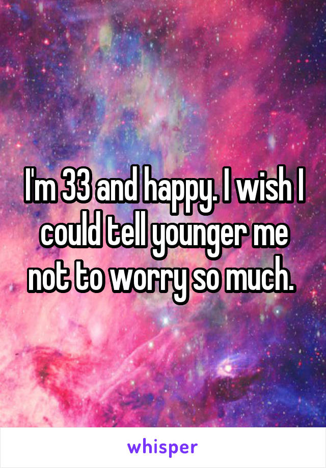 I'm 33 and happy. I wish I could tell younger me not to worry so much. 