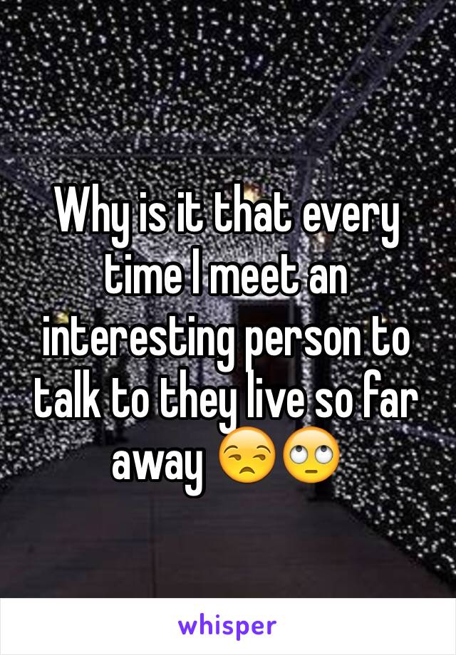 Why is it that every time I meet an interesting person to talk to they live so far away 😒🙄