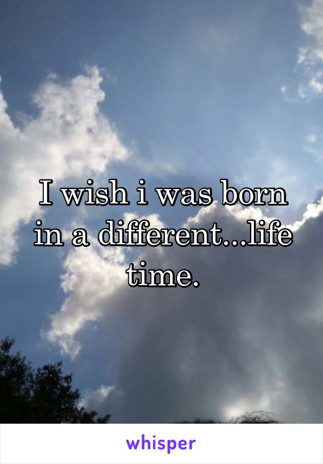 I wish i was born in a different...life time.