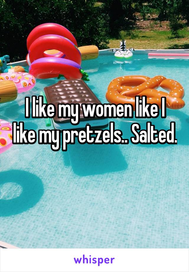 I like my women like I like my pretzels.. Salted. 