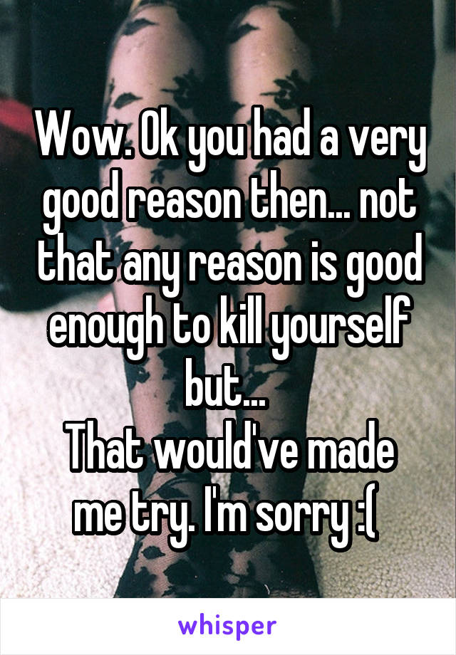 Wow. Ok you had a very good reason then... not that any reason is good enough to kill yourself but... 
That would've made me try. I'm sorry :( 