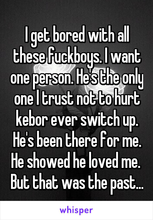 I get bored with all these fuckboys. I want one person. He's the only one I trust not to hurt kebor ever switch up. He's been there for me. He showed he loved me.  But that was the past...