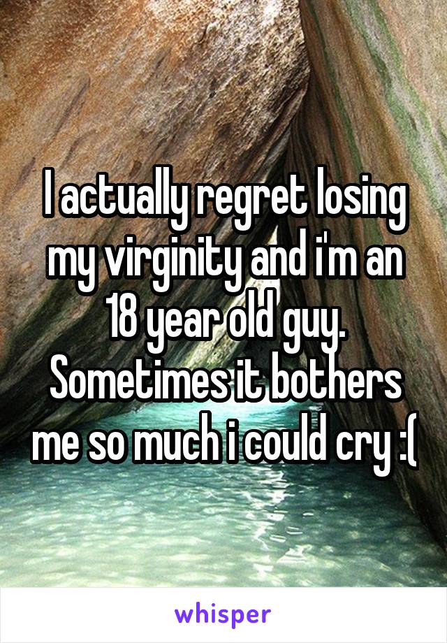 I actually regret losing my virginity and i'm an 18 year old guy. Sometimes it bothers me so much i could cry :(