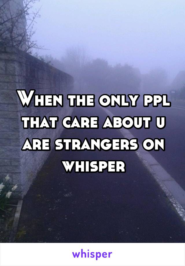 When the only ppl that care about u are strangers on whisper